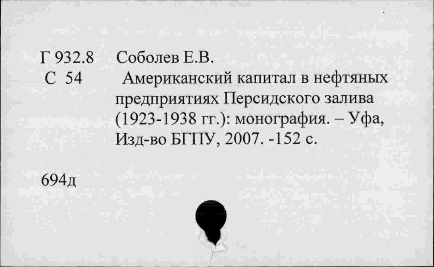 ﻿Г 932.8 Соболев Е.В.
С 54 Американский капитал в нефтяных предприятиях Персидского залива (1923-1938 гг.): монография. - Уфа, Изд-во БГПУ, 2007. -152 с.
694д